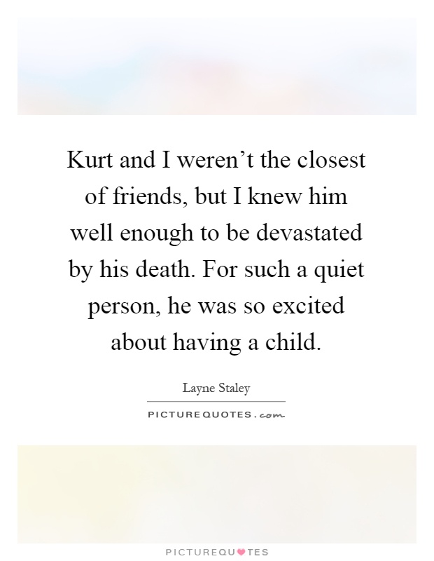 Kurt and I weren't the closest of friends, but I knew him well enough to be devastated by his death. For such a quiet person, he was so excited about having a child Picture Quote #1