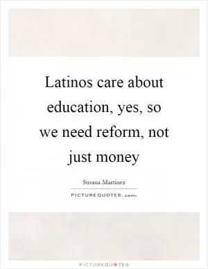 Latinos care about education, yes, so we need reform, not just money Picture Quote #1