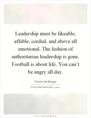 Leadership must be likeable, affable, cordial, and above all emotional. The fashion of authoritarian leadership is gone. Football is about life. You can’t be angry all day Picture Quote #1