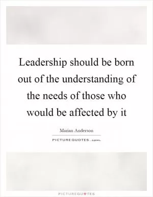 Leadership should be born out of the understanding of the needs of those who would be affected by it Picture Quote #1
