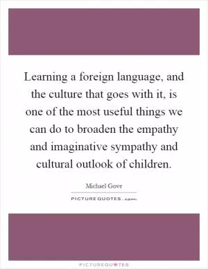 Learning a foreign language, and the culture that goes with it, is one of the most useful things we can do to broaden the empathy and imaginative sympathy and cultural outlook of children Picture Quote #1