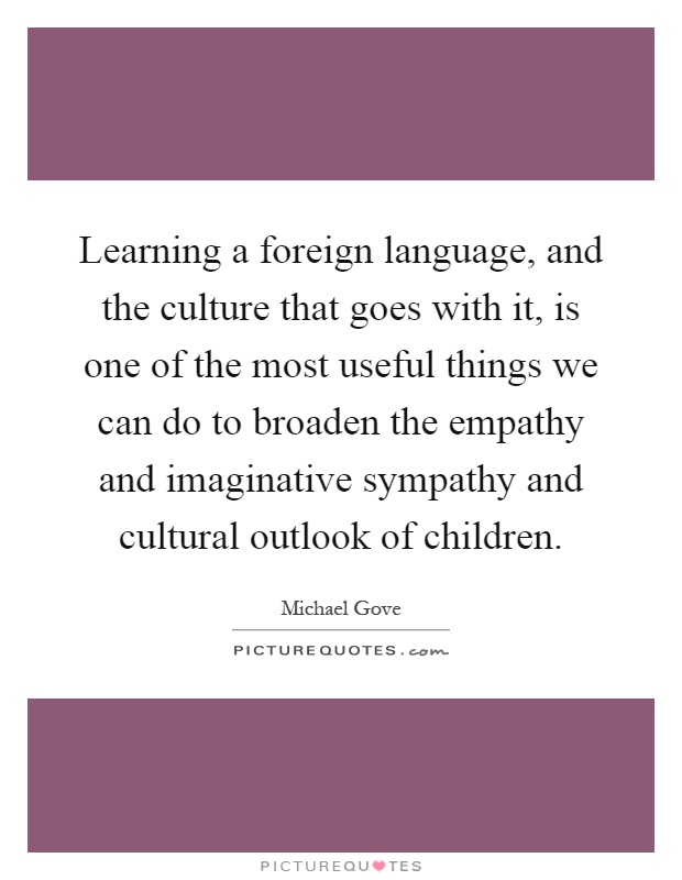 Learning a foreign language, and the culture that goes with it, is one of the most useful things we can do to broaden the empathy and imaginative sympathy and cultural outlook of children Picture Quote #1