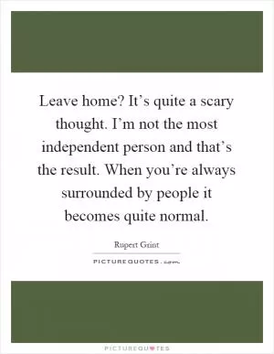Leave home? It’s quite a scary thought. I’m not the most independent person and that’s the result. When you’re always surrounded by people it becomes quite normal Picture Quote #1