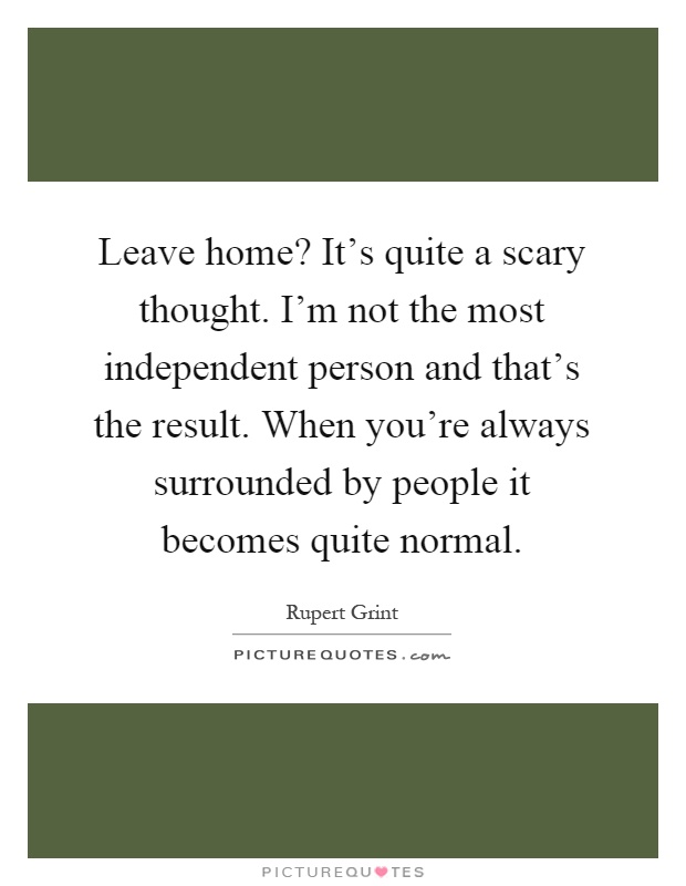 Leave home? It's quite a scary thought. I'm not the most independent person and that's the result. When you're always surrounded by people it becomes quite normal Picture Quote #1