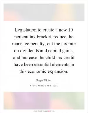 Legislation to create a new 10 percent tax bracket, reduce the marriage penalty, cut the tax rate on dividends and capital gains, and increase the child tax credit have been essential elements in this economic expansion Picture Quote #1