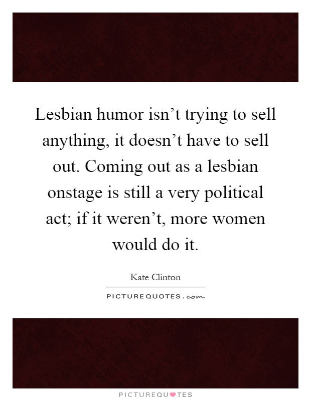 Lesbian humor isn't trying to sell anything, it doesn't have to sell out. Coming out as a lesbian onstage is still a very political act; if it weren't, more women would do it Picture Quote #1