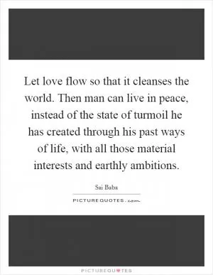 Let love flow so that it cleanses the world. Then man can live in peace, instead of the state of turmoil he has created through his past ways of life, with all those material interests and earthly ambitions Picture Quote #1