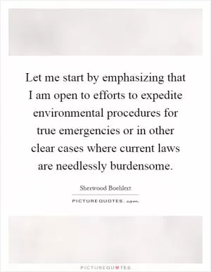 Let me start by emphasizing that I am open to efforts to expedite environmental procedures for true emergencies or in other clear cases where current laws are needlessly burdensome Picture Quote #1