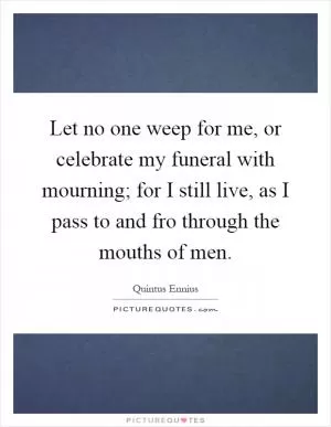 Let no one weep for me, or celebrate my funeral with mourning; for I still live, as I pass to and fro through the mouths of men Picture Quote #1