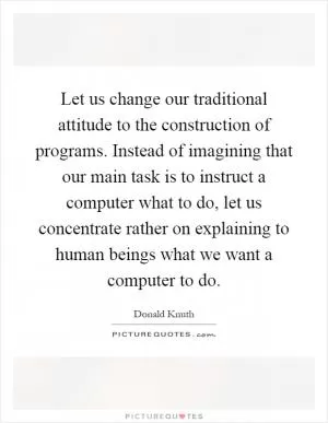 Let us change our traditional attitude to the construction of programs. Instead of imagining that our main task is to instruct a computer what to do, let us concentrate rather on explaining to human beings what we want a computer to do Picture Quote #1