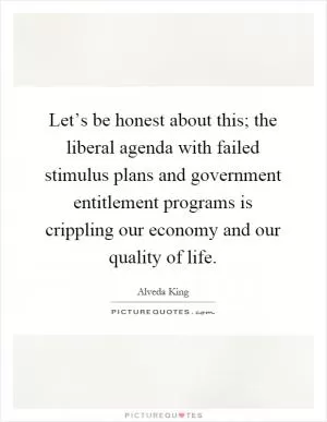 Let’s be honest about this; the liberal agenda with failed stimulus plans and government entitlement programs is crippling our economy and our quality of life Picture Quote #1