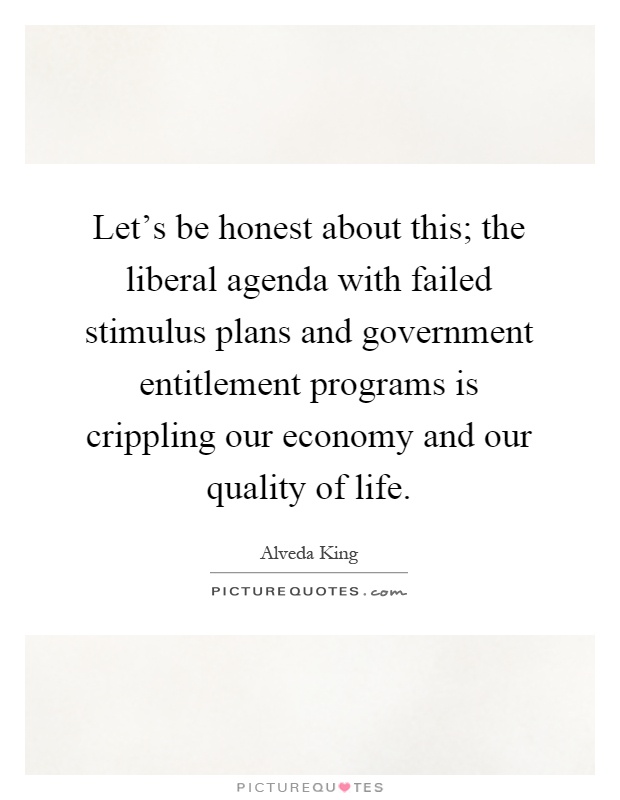 Let's be honest about this; the liberal agenda with failed stimulus plans and government entitlement programs is crippling our economy and our quality of life Picture Quote #1