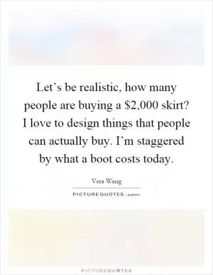 Let’s be realistic, how many people are buying a $2,000 skirt? I love to design things that people can actually buy. I’m staggered by what a boot costs today Picture Quote #1