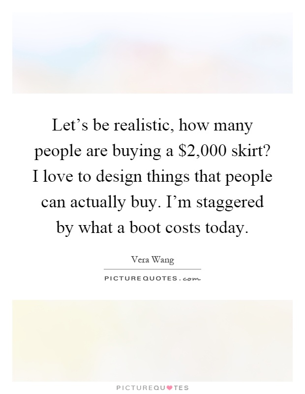 Let's be realistic, how many people are buying a $2,000 skirt? I love to design things that people can actually buy. I'm staggered by what a boot costs today Picture Quote #1