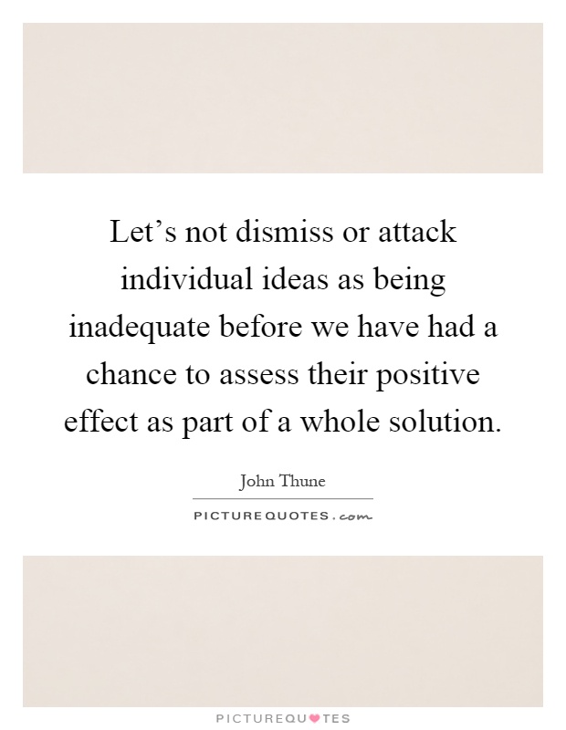 Let's not dismiss or attack individual ideas as being inadequate before we have had a chance to assess their positive effect as part of a whole solution Picture Quote #1