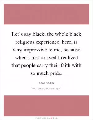 Let’s say black, the whole black religious experience, here, is very impressive to me, because when I first arrived I realized that people carry their faith with so much pride Picture Quote #1
