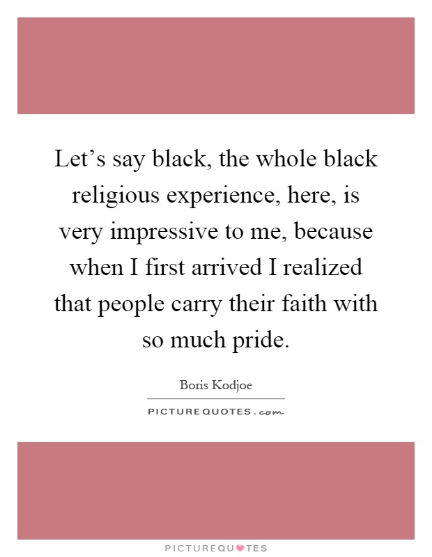 Let's say black, the whole black religious experience, here, is very impressive to me, because when I first arrived I realized that people carry their faith with so much pride Picture Quote #1