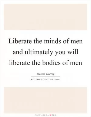 Liberate the minds of men and ultimately you will liberate the bodies of men Picture Quote #1