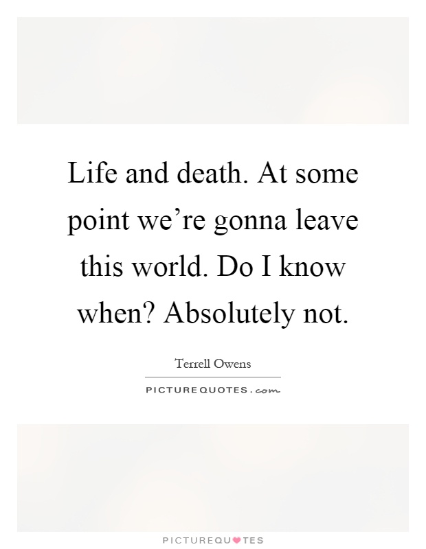 Life and death. At some point we're gonna leave this world. Do I know when? Absolutely not Picture Quote #1