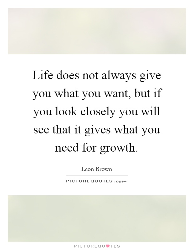 Life does not always give you what you want, but if you look closely you will see that it gives what you need for growth Picture Quote #1