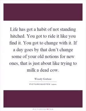 Life has got a habit of not standing hitched. You got to ride it like you find it. You got to change with it. If a day goes by that don’t change some of your old notions for new ones, that is just about like trying to milk a dead cow Picture Quote #1