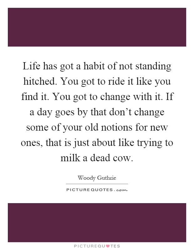 Life has got a habit of not standing hitched. You got to ride it like you find it. You got to change with it. If a day goes by that don't change some of your old notions for new ones, that is just about like trying to milk a dead cow Picture Quote #1