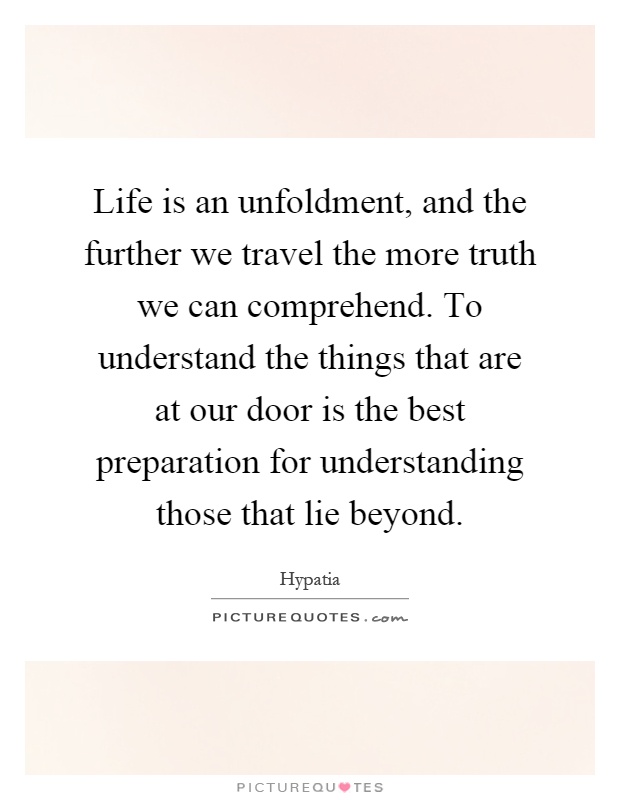 Life is an unfoldment, and the further we travel the more truth we can comprehend. To understand the things that are at our door is the best preparation for understanding those that lie beyond Picture Quote #1
