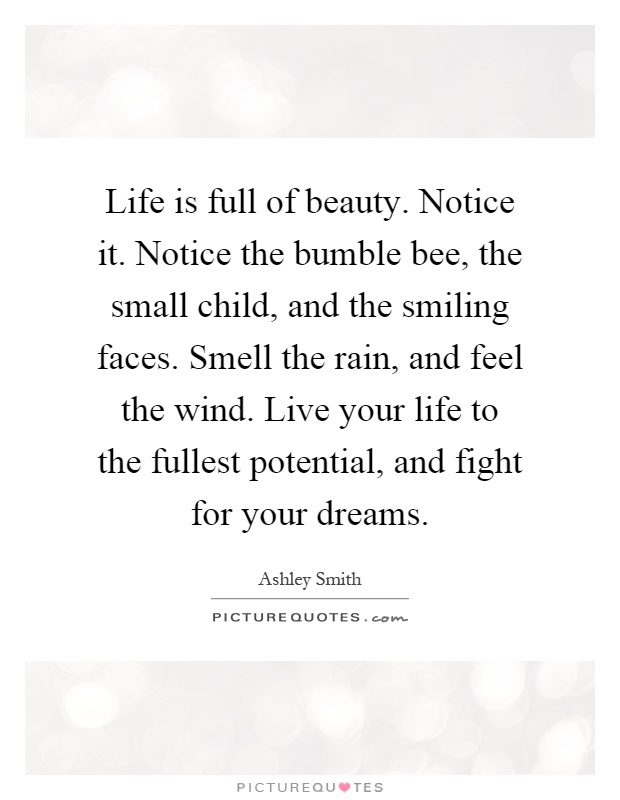 Life is full of beauty. Notice it. Notice the bumble bee, the small child, and the smiling faces. Smell the rain, and feel the wind. Live your life to the fullest potential, and fight for your dreams Picture Quote #1