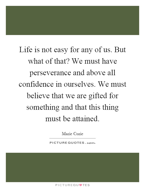 Life is not easy for any of us. But what of that? We must have perseverance and above all confidence in ourselves. We must believe that we are gifted for something and that this thing must be attained Picture Quote #1