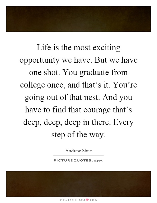Life is the most exciting opportunity we have. But we have one shot. You graduate from college once, and that's it. You're going out of that nest. And you have to find that courage that's deep, deep, deep in there. Every step of the way Picture Quote #1