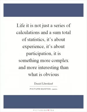 Life it is not just a series of calculations and a sum total of statistics, it’s about experience, it’s about participation, it is something more complex and more interesting than what is obvious Picture Quote #1