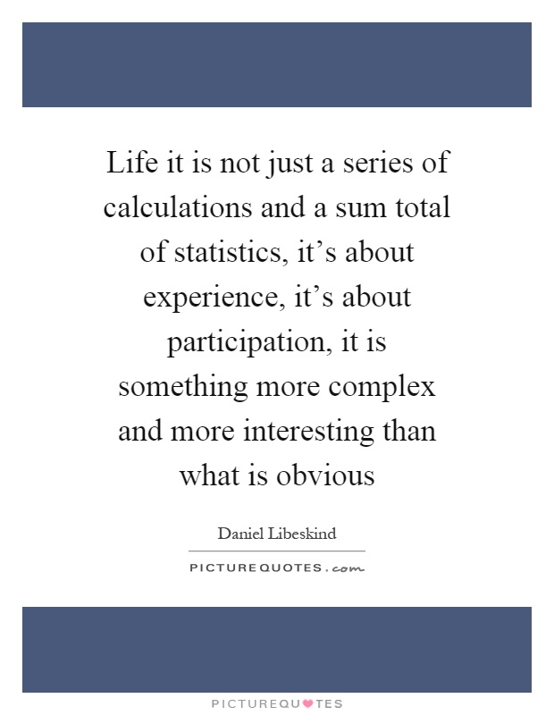 Life it is not just a series of calculations and a sum total of statistics, it's about experience, it's about participation, it is something more complex and more interesting than what is obvious Picture Quote #1