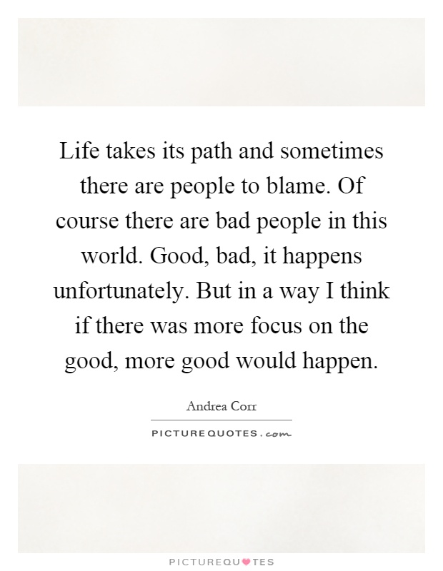 Life takes its path and sometimes there are people to blame. Of course there are bad people in this world. Good, bad, it happens unfortunately. But in a way I think if there was more focus on the good, more good would happen Picture Quote #1