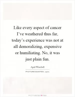 Like every aspect of cancer I’ve weathered thus far, today’s experience was not at all demoralizing, expensive or humiliating. No, it was just plain fun Picture Quote #1