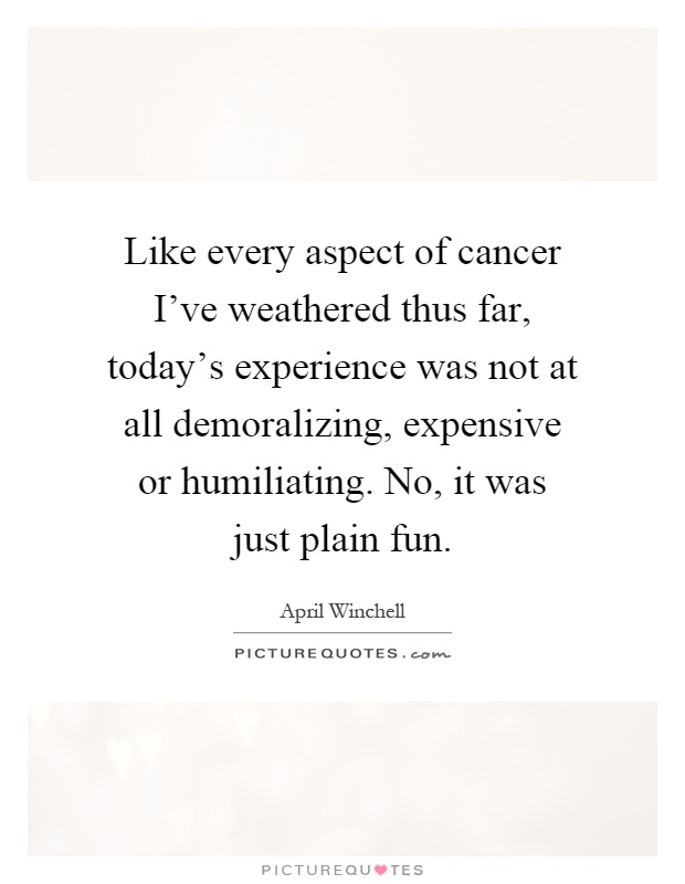 Like every aspect of cancer I've weathered thus far, today's experience was not at all demoralizing, expensive or humiliating. No, it was just plain fun Picture Quote #1