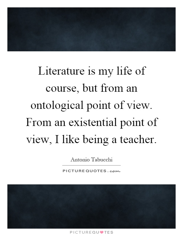 Literature is my life of course, but from an ontological point of view. From an existential point of view, I like being a teacher Picture Quote #1