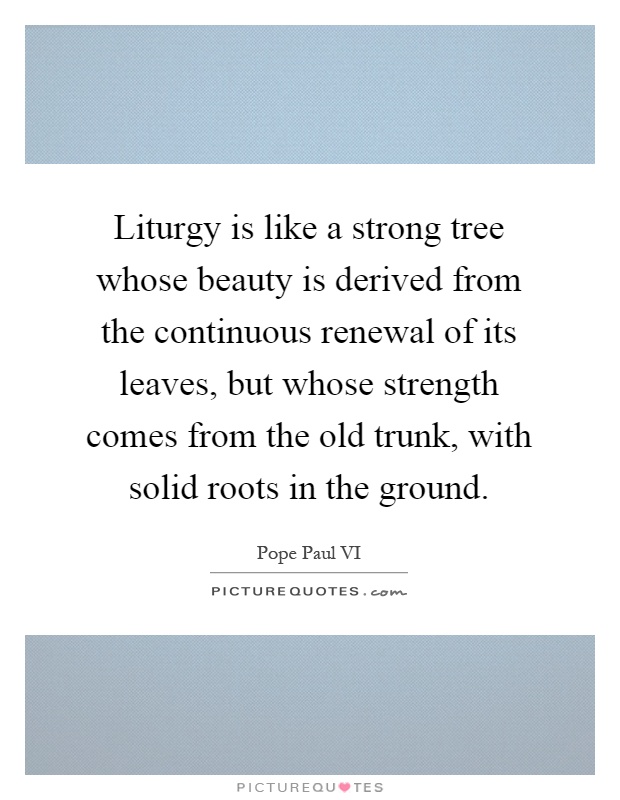 Liturgy is like a strong tree whose beauty is derived from the continuous renewal of its leaves, but whose strength comes from the old trunk, with solid roots in the ground Picture Quote #1