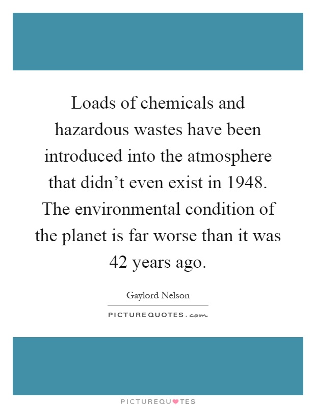 Loads of chemicals and hazardous wastes have been introduced into the atmosphere that didn't even exist in 1948. The environmental condition of the planet is far worse than it was 42 years ago Picture Quote #1