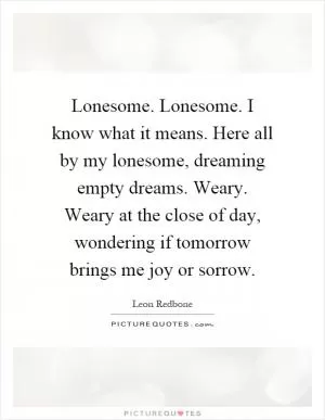 Lonesome. Lonesome. I know what it means. Here all by my lonesome, dreaming empty dreams. Weary. Weary at the close of day, wondering if tomorrow brings me joy or sorrow Picture Quote #1
