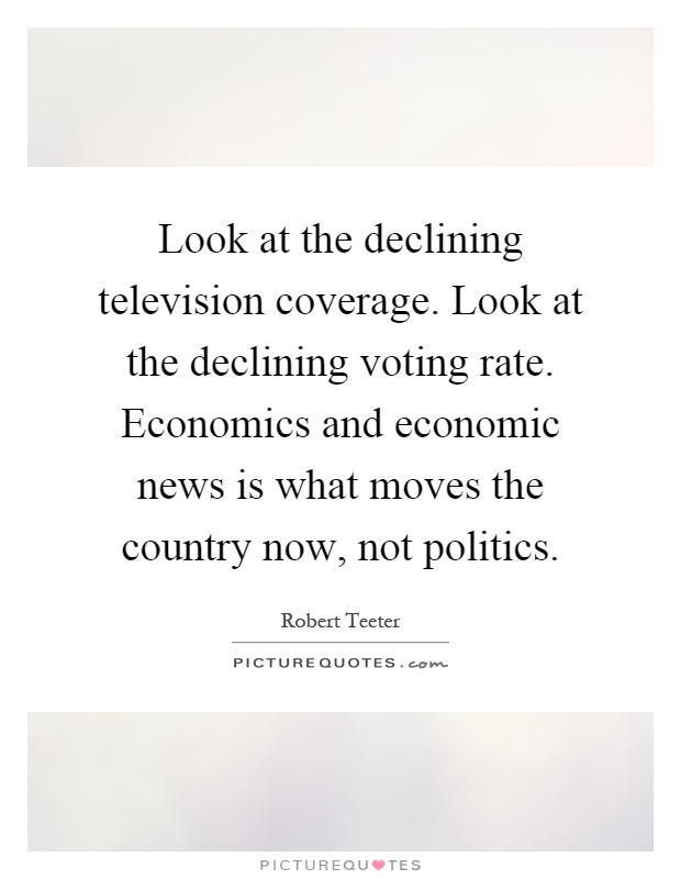 Look at the declining television coverage. Look at the declining voting rate. Economics and economic news is what moves the country now, not politics Picture Quote #1