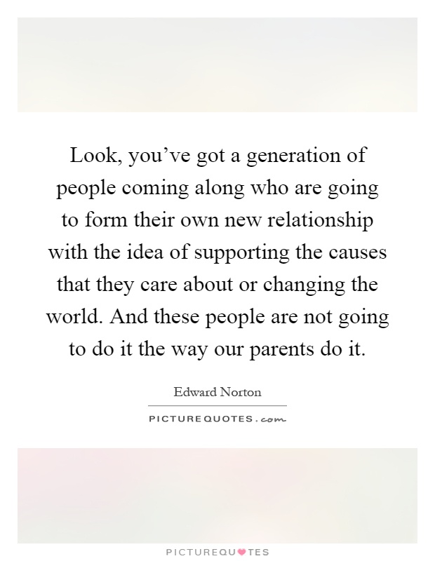 Look, you've got a generation of people coming along who are going to form their own new relationship with the idea of supporting the causes that they care about or changing the world. And these people are not going to do it the way our parents do it Picture Quote #1