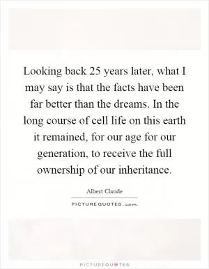 Looking back 25 years later, what I may say is that the facts have been far better than the dreams. In the long course of cell life on this earth it remained, for our age for our generation, to receive the full ownership of our inheritance Picture Quote #1