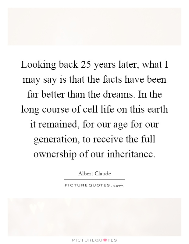 Looking back 25 years later, what I may say is that the facts have been far better than the dreams. In the long course of cell life on this earth it remained, for our age for our generation, to receive the full ownership of our inheritance Picture Quote #1
