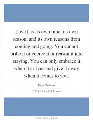 Love has its own time, its own season, and its own reasons from coming and going. You cannot bribe it or coerce it or reason it into staying. You can only embrace it when it arrives and give it away when it comes to you Picture Quote #1