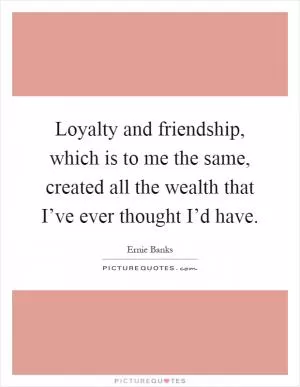 Loyalty and friendship, which is to me the same, created all the wealth that I’ve ever thought I’d have Picture Quote #1