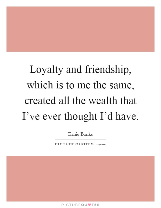 Loyalty and friendship, which is to me the same, created all the wealth that I've ever thought I'd have Picture Quote #1