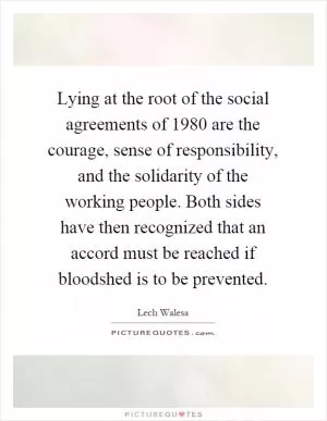 Lying at the root of the social agreements of 1980 are the courage, sense of responsibility, and the solidarity of the working people. Both sides have then recognized that an accord must be reached if bloodshed is to be prevented Picture Quote #1