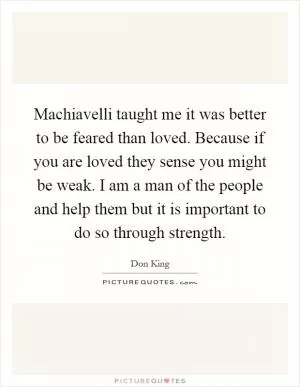 Machiavelli taught me it was better to be feared than loved. Because if you are loved they sense you might be weak. I am a man of the people and help them but it is important to do so through strength Picture Quote #1