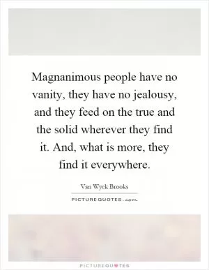Magnanimous people have no vanity, they have no jealousy, and they feed on the true and the solid wherever they find it. And, what is more, they find it everywhere Picture Quote #1