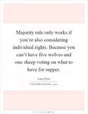Majority rule only works if you’re also considering individual rights. Because you can’t have five wolves and one sheep voting on what to have for supper Picture Quote #1
